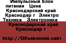 Импульсный блок питания › Цена ­ 1 600 - Краснодарский край, Краснодар г. Электро-Техника » Электроника   . Краснодарский край,Краснодар г.